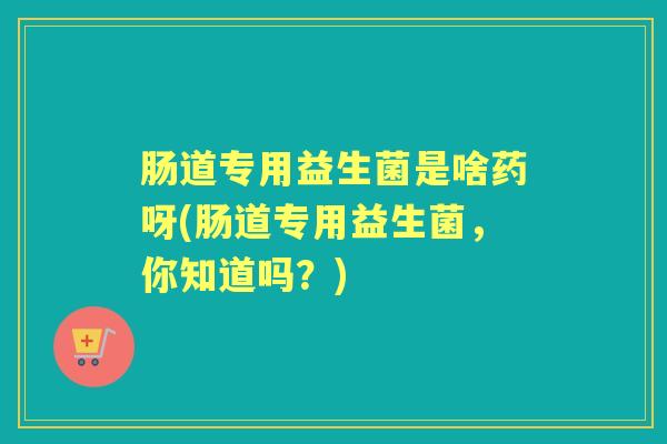 肠道专用益生菌是啥药呀(肠道专用益生菌，你知道吗？)