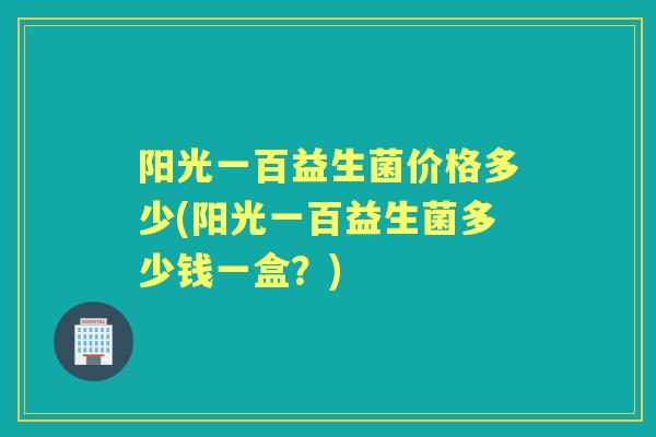 阳光一百益生菌价格多少(阳光一百益生菌多少钱一盒？)