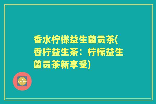 香水柠檬益生菌贡茶(香柠益生茶:柠檬益生菌贡茶新享受) 香水柠檬益生菌贡茶(香柠益生茶:柠檬益生菌贡茶新享受)