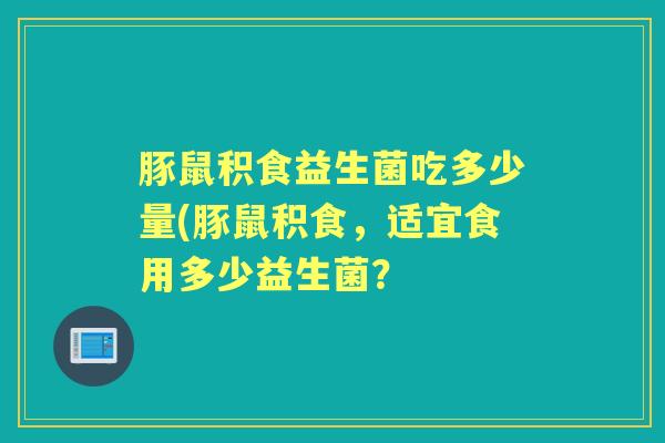 豚鼠积食益生菌吃多少量(豚鼠积食,适宜食用多少益生菌? 豚鼠积食益生菌吃多少量(豚鼠积食,适宜食用多少益生菌?