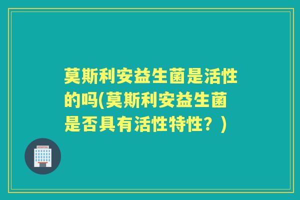 莫斯利安益生菌是活性的吗(莫斯利安益生菌是否具有活性特性?) 莫斯利安益生菌是活性的吗(莫斯利安益生菌是否具有活性特性?)