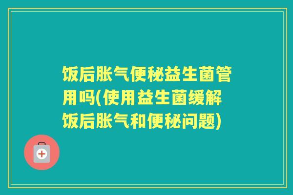 饭后益生菌管用吗(使用益生菌缓解饭后和问题) 饭后益生菌管用吗(使用益生菌缓解饭后和问题)
