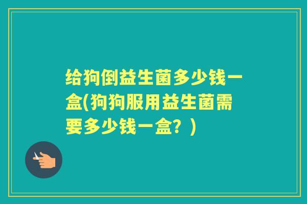给狗倒益生菌多少钱一盒(狗狗服用益生菌需要多少钱一盒?) 给狗倒益生菌多少钱一盒(狗狗服用益生菌需要多少钱一盒?)