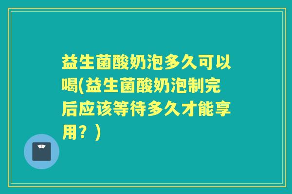 益生菌酸奶泡多久可以喝(益生菌酸奶泡制完后应该等待多久才能享用?) 益生菌酸奶泡多久可以喝(益生菌酸奶泡制完后应该等待多久才能享用?)