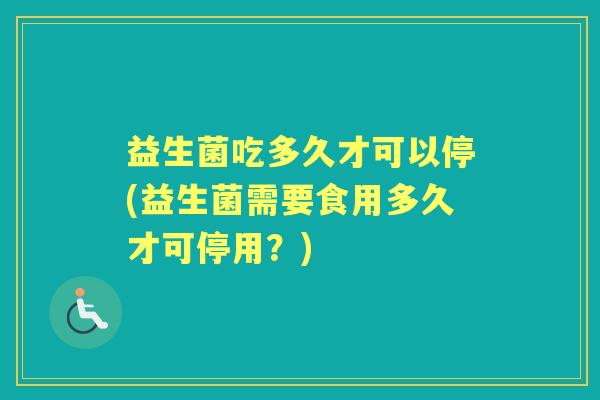 益生菌吃多久才可以停(益生菌需要食用多久才可停用？)