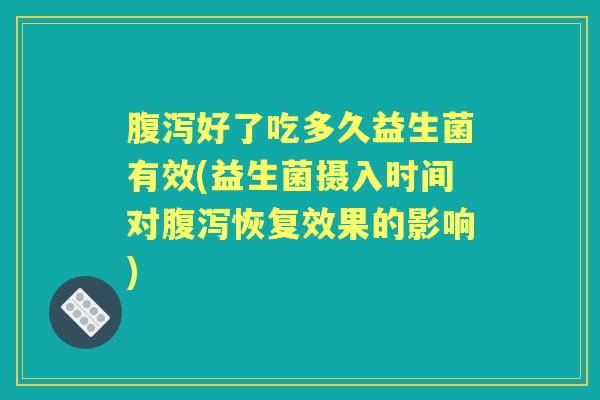 好了吃多久益生菌有效(益生菌摄入时间对恢复效果的影响) 好了吃多久益生菌有效(益生菌摄入时间对恢复效果的影响)