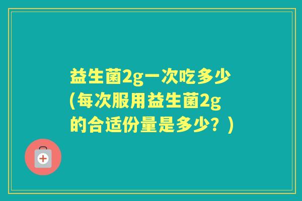 益生菌2g一次吃多少(每次服用益生菌2g的合适份量是多少?) 益生菌2g一次吃多少(每次服用益生菌2g的合适份量是多少?)