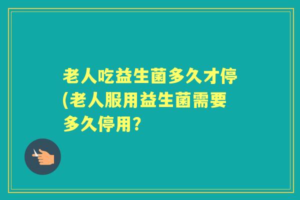 老人吃益生菌多久才停(老人服用益生菌需要多久停用？