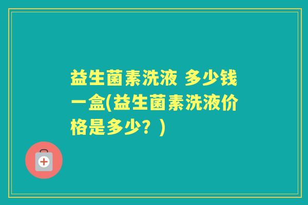 益生菌素洗液 多少钱一盒(益生菌素洗液价格是多少?) 益生菌素洗液 多少钱一盒(益生菌素洗液价格是多少?)