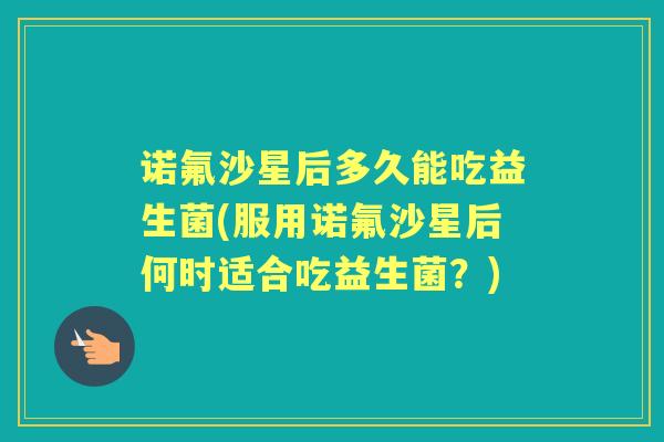 诺氟沙星后多久能吃益生菌(服用诺氟沙星后何时适合吃益生菌?) 诺氟沙星后多久能吃益生菌(服用诺氟沙星后何时适合吃益生菌?)