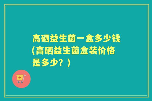 高硒益生菌一盒多少钱(高硒益生菌盒装价格是多少?) 高硒益生菌一盒多少钱(高硒益生菌盒装价格是多少?)