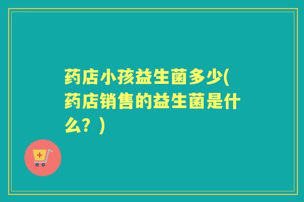 药店小孩益生菌多少(药店销售的益生菌是什么?) 药店小孩益生菌多少(药店销售的益生菌是什么?)