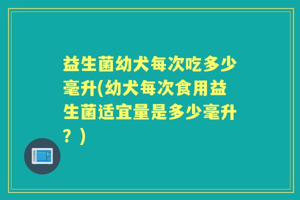 益生菌幼犬每次吃多少毫升(幼犬每次食用益生菌适宜量是多少毫升?) 益生菌幼犬每次吃多少毫升(幼犬每次食用益生菌适宜量是多少毫升?)