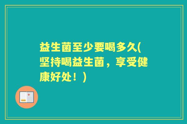 益生菌至少要喝多久(坚持喝益生菌,享受健康好处!) 益生菌至少要喝多久(坚持喝益生菌,享受健康好处!)
