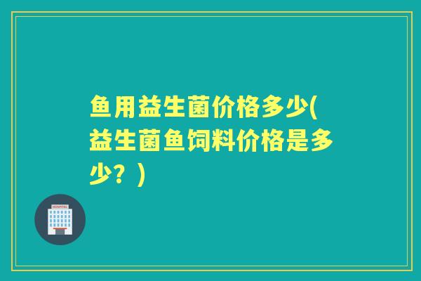 鱼用益生菌价格多少(益生菌鱼饲料价格是多少?) 鱼用益生菌价格多少(益生菌鱼饲料价格是多少?)
