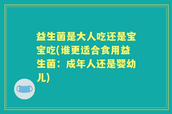 益生菌是大人吃还是宝宝吃(谁更适合食用益生菌:成年人还是婴幼儿) 益生菌是大人吃还是宝宝吃(谁更适合食用益生菌:成年人还是婴幼儿)