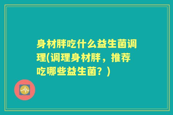 身材胖吃什么益生菌调理(调理身材胖，推荐吃哪些益生菌？)