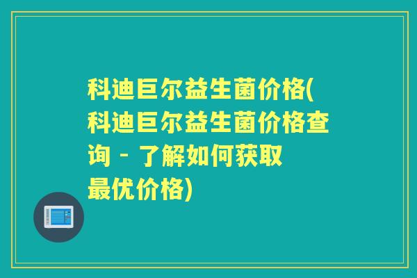 科迪巨尔益生菌价格(科迪巨尔益生菌价格查询 - 了解如何获取优价格) 科迪巨尔益生菌价格(科迪巨尔益生菌价格查询 - 了解如何获取优价格)