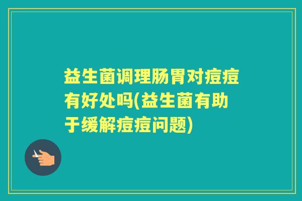 益生菌调理肠胃对痘痘有好处吗(益生菌有助于缓解痘痘问题)