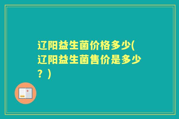 辽阳益生菌价格多少(辽阳益生菌售价是多少?) 辽阳益生菌价格多少(辽阳益生菌售价是多少?)