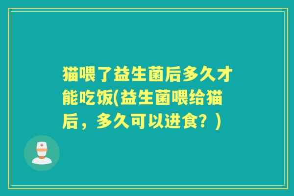 猫喂了益生菌后多久才能吃饭(益生菌喂给猫后,多久可以进食?) 猫喂了益生菌后多久才能吃饭(益生菌喂给猫后,多久可以进食?)