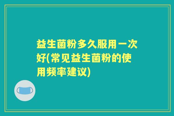 益生菌粉多久服用一次好(常见益生菌粉的使用频率建议)