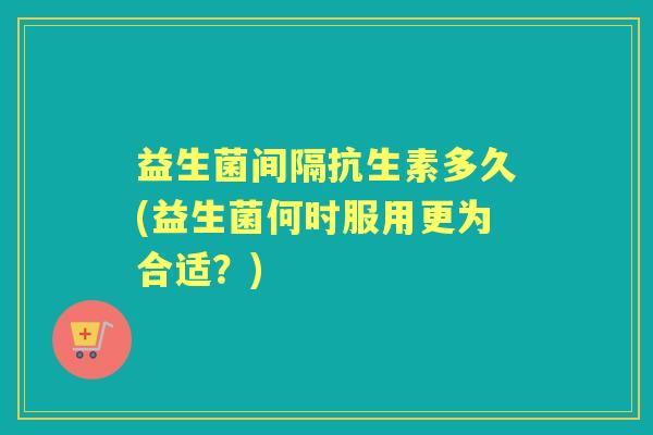 益生菌间隔抗生素多久(益生菌何时服用更为合适？)