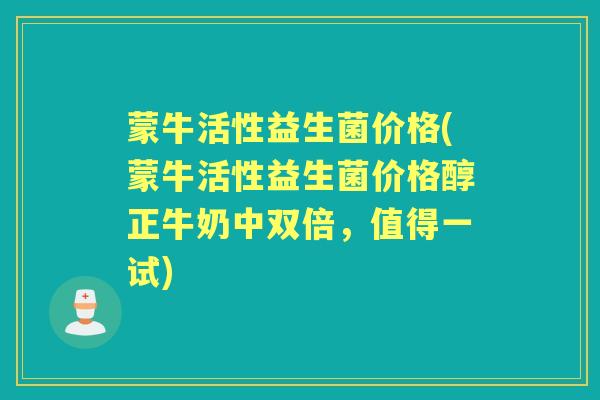 蒙牛活性益生菌价格(蒙牛活性益生菌价格醇正牛奶中双倍,值得一试) 蒙牛活性益生菌价格(蒙牛活性益生菌价格醇正牛奶中双倍,值得一试)