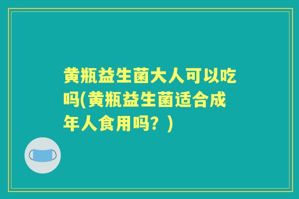 黄瓶益生菌大人可以吃吗(黄瓶益生菌适合成年人食用吗？)