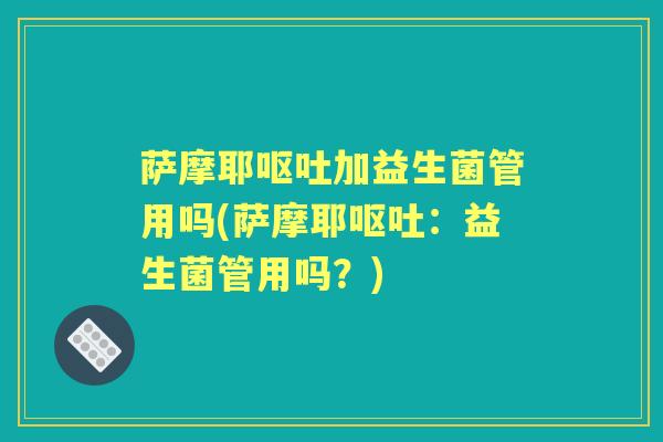 萨摩耶加益生菌管用吗(萨摩耶:益生菌管用吗?) 萨摩耶加益生菌管用吗(萨摩耶:益生菌管用吗?)