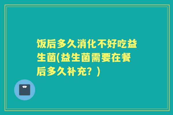 饭后多久消化不好吃益生菌(益生菌需要在餐后多久补充?) 饭后多久消化不好吃益生菌(益生菌需要在餐后多久补充?)