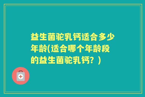 益生菌驼乳钙适合多少年龄(适合哪个年龄段的益生菌驼乳钙?) 益生菌驼乳钙适合多少年龄(适合哪个年龄段的益生菌驼乳钙?)