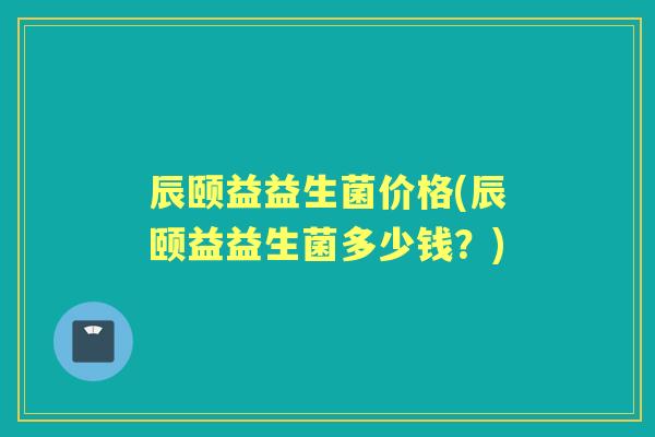 辰颐益益生菌价格(辰颐益益生菌多少钱?) 辰颐益益生菌价格(辰颐益益生菌多少钱?)