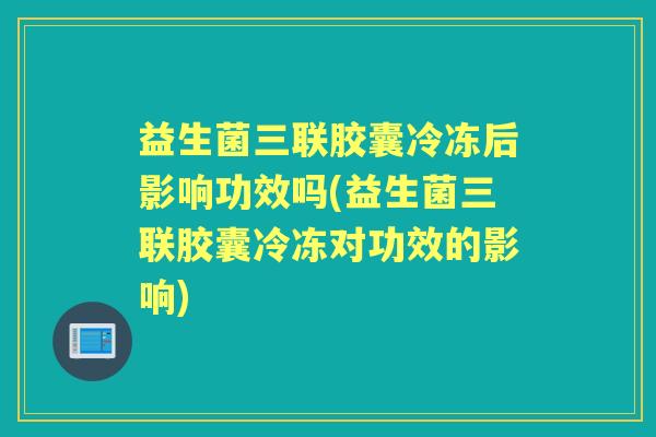 益生菌三联胶囊冷冻后影响功效吗(益生菌三联胶囊冷冻对功效的影响) 益生菌三联胶囊冷冻后影响功效吗(益生菌三联胶囊冷冻对功效的影响)
