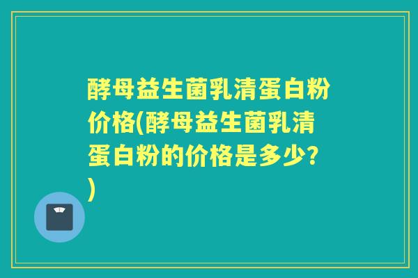 酵母益生菌乳清蛋白粉价格(酵母益生菌乳清蛋白粉的价格是多少?) 酵母益生菌乳清蛋白粉价格(酵母益生菌乳清蛋白粉的价格是多少?)