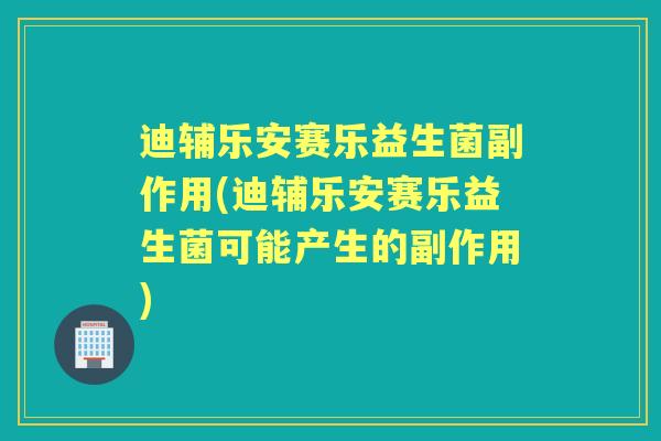 迪辅乐安赛乐益生菌副作用(迪辅乐安赛乐益生菌可能产生的副作用)
