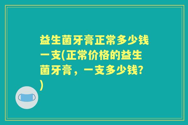 益生菌牙膏正常多少钱一支(正常价格的益生菌牙膏,一支多少钱?) 益生菌牙膏正常多少钱一支(正常价格的益生菌牙膏,一支多少钱?)