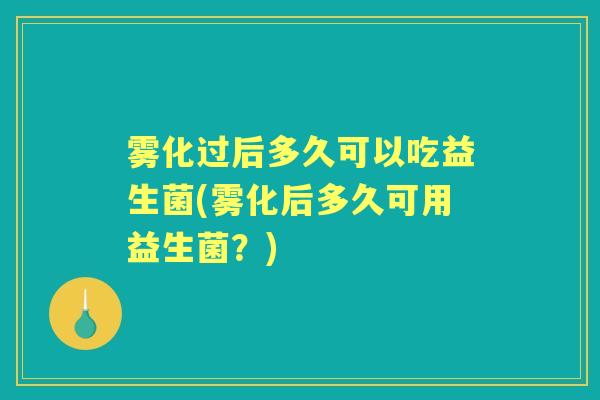 雾化过后多久可以吃益生菌(雾化后多久可用益生菌？)