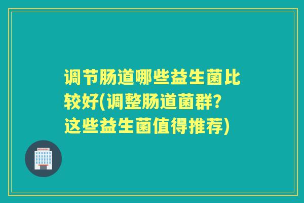 调节肠道哪些益生菌比较好(调整肠道菌群?这些益生菌值得推荐) 调节肠道哪些益生菌比较好(调整肠道菌群?这些益生菌值得推荐)