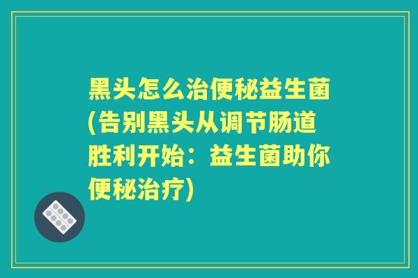 黑头怎么益生菌(告别黑头从调节肠道胜利开始:益生菌助你) 黑头怎么益生菌(告别黑头从调节肠道胜利开始:益生菌助你)