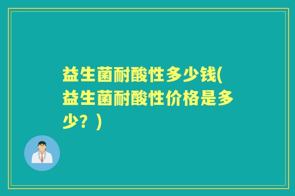 益生菌耐酸性多少钱(益生菌耐酸性价格是多少？)