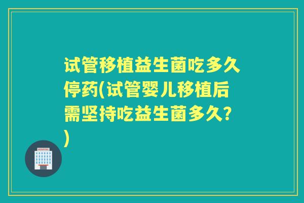 试管移植益生菌吃多久停药(试管婴儿移植后需坚持吃益生菌多久？)