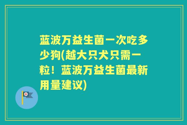 蓝波万益生菌一次吃多少狗(越大只犬只需一粒！蓝波万益生菌最新用量建议)