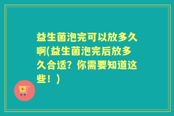 益生菌泡完可以放多久啊(益生菌泡完后放多久合适?你需要知道这些!) 益生菌泡完可以放多久啊(益生菌泡完后放多久合适?你需要知道这些!)