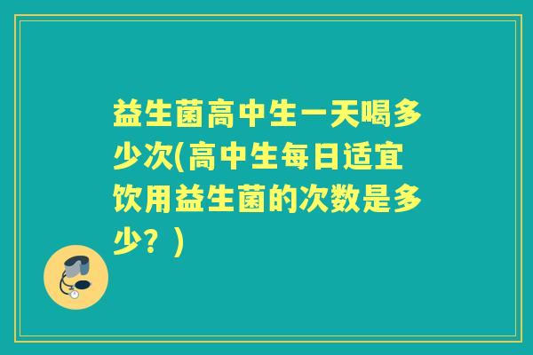 益生菌高中生一天喝多少次(高中生每日适宜饮用益生菌的次数是多少？)