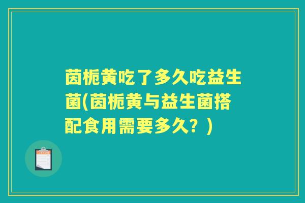 茵栀黄吃了多久吃益生菌(茵栀黄与益生菌搭配食用需要多久?) 茵栀黄吃了多久吃益生菌(茵栀黄与益生菌搭配食用需要多久?)