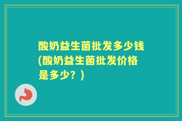 酸奶益生菌批发多少钱(酸奶益生菌批发价格是多少？)