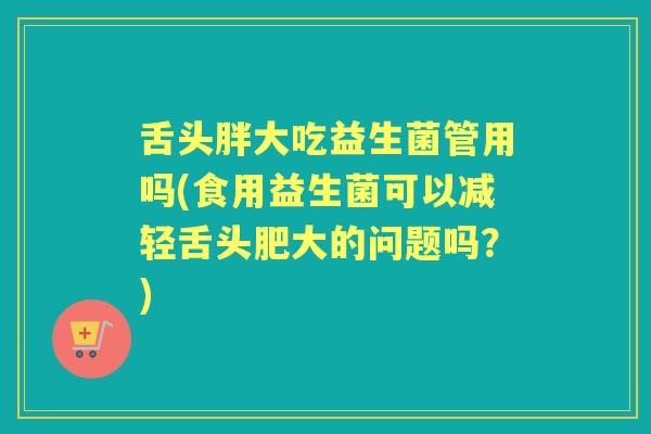 舌头胖大吃益生菌管用吗(食用益生菌可以减轻舌头肥大的问题吗?) 舌头胖大吃益生菌管用吗(食用益生菌可以减轻舌头肥大的问题吗?)