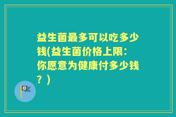 益生菌多可以吃多少钱(益生菌价格上限:你愿意为健康付多少钱?) 益生菌多可以吃多少钱(益生菌价格上限:你愿意为健康付多少钱?)