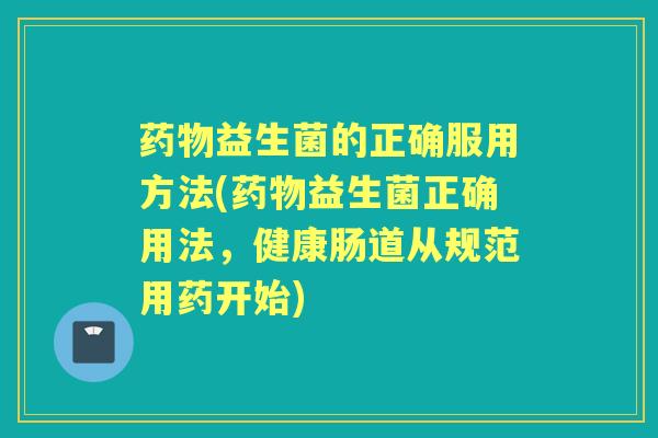 益生菌的正确服用方法(益生菌正确用法,健康肠道从规范用药开始) 益生菌的正确服用方法(益生菌正确用法,健康肠道从规范用药开始)